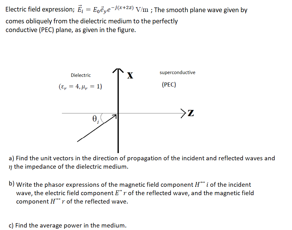 Electric field expression; E = E,eye¯jx+2z) V/m ; The smooth plane wave given by
comes obliquely from the dielectric medium to the perfectly
conductive (PEC) plane, as given in the figure.
superconductive
Dielectric
X
(E, = 4, µ, = 1)
(РЕС)
a) Find the unit vectors in the direction of propagation of the incident and reflected waves and
n the impedance of the dielectric medium.
b) Write the phasor expressions of the magnetic field component H* i of the incident
wave, the electric field component Er of the reflected wave, and the magnetic field
component H*"r of the reflected wave.
c) Find the average power in the medium.
