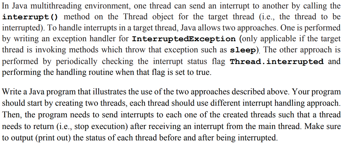 In Java multithreading environment, one thread can send an interrupt to another by calling the
interrupt() method on the Thread object for the target thread (i.e., the thread to be
interrupted). To handle interrupts in a target thread, Java allows two approaches. One is performed
by writing an exception handler for InterruptedException (only applicable if the target
thread is invoking methods which throw that exception such as sleep). The other approach is
performed by periodically checking the interrupt status flag Thread.interrupted and
performing the handling routine when that flag is set to true.
Write a Java program that illustrates the use of the two approaches described above. Your program
should start by creating two threads, each thread should use different interrupt handling approach.
Then, the program needs to send interrupts to each one of the created threads such that a thread
needs to return (i.e., stop execution) after receiving an interrupt from the main thread. Make sure
to output (print out) the status of each thread before and after being interrupted.

