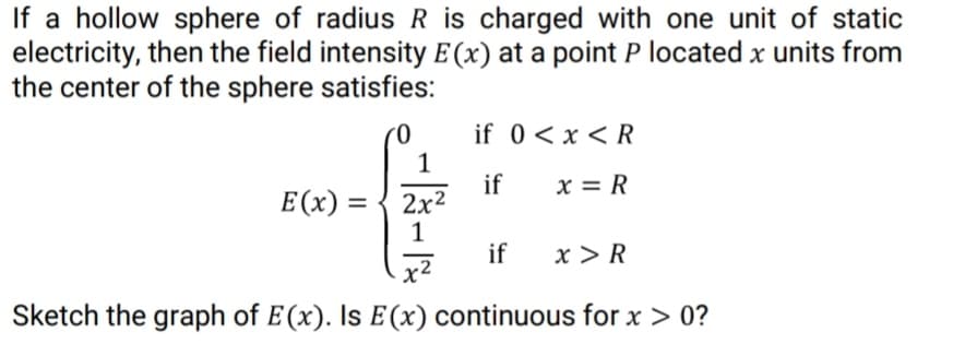 If a hollow sphere of radius R is charged with one unit of static
electricity, then the field intensity E (x) at a point P located x units from
the center of the sphere satisfies:
if 0<x < R
1
if
2x2
1
x = R
E(x) =
if
x > R
x2
Sketch the graph of E(x). Is E(x) continuous for x > 0?
