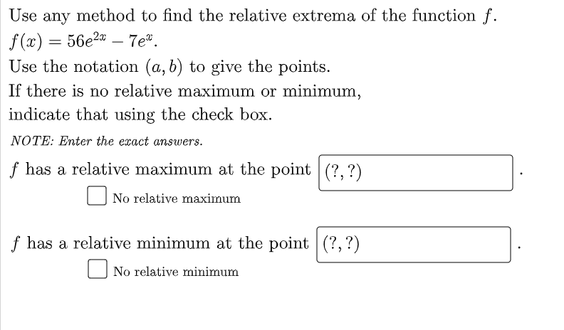 Use any method to find the relative extrema of the function f.
f (x) = 56e2" – 7e".
Use the notation (a, b) to give the points.
If there is no relative maxinmum or minimum,
indicate that using the check box.
NOTE: Enter the exact answers.
f has a relative maximum at the point (?, ?)
No relative maximum
f has a relative minimum at the point (?,?)
No relative minimum
