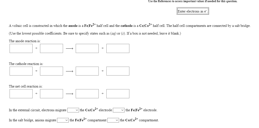 Use the References to access important values if needed for this question.
Enter electrons as e
A voltaic cell is constructed in which the anode is a FeFe2* half cell and the cathode is a Co|Co2* half cell. The half-cell compartments are connected by a salt bridge.
(Use the lowest possible coefficients. Be sure to specify states such as (ag) or (s). If a box is not needed, leave it blank.)
The anode reaction is:
The cathode reaction is:
The net cell reaction is:
>
In the external circuit, electrons migrate
v the Co|Co2+ electrode
v the Fe|Fe2* electrode.
In the salt bridge, anions migrate
the FelFe2+
compartment
v the Co|Co* compartment.
+
