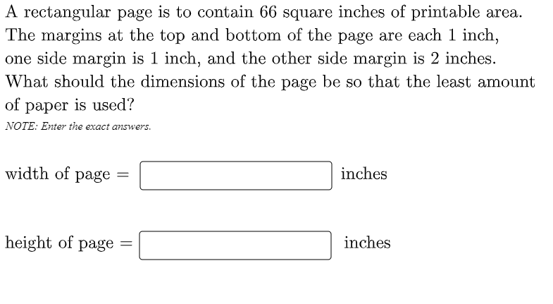 A rectangular page is to contain 66 square inches of printable area.
The margins at the top and bottom of the page are each 1 inch,
one side margin is 1 inch, and the other side margin is 2 inches.
What should the dimensions of the page be so that the least amount
of paper is used?
NOTE: Enter the exact answers.
width of page =
inches
height of page
inches
