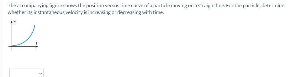 The accompanying figure shows the position versus time curve of a particle moving on a straight line. For the particle, determine
whether its instantaneous velocity is increasing or decreasing with time.
レ
>
