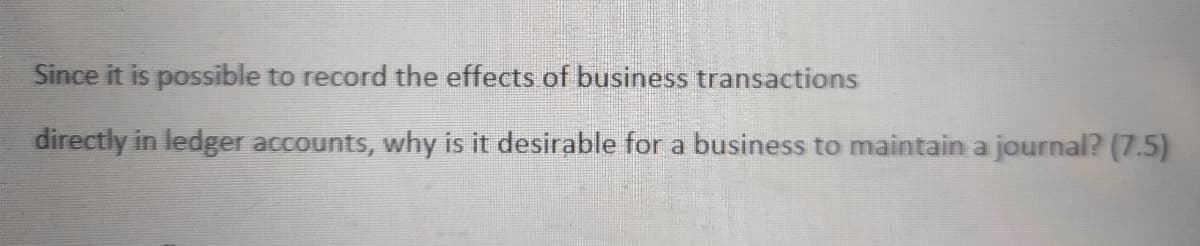 Since it is possible to record the effects of business transactions
directly in ledger accounts, why is it desirable for a business to maintain a journal? (7.5)
