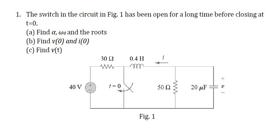 1. The switch in the circuit in Fig. 1 has been open for a long time before closing at
t=0.
(a) Find a, wo and the roots
(b) Find v(0) and i(0)
(c) Find v(t)
30 2
0.4 H
40 V
t = 0
50 N
20 µF
Fig. 1
