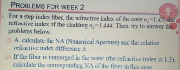 PROBLEMS FOR WEEK 2
For a step index fiber, the refractive index of the core n,-1.45, the
refractive index of the cladding n,-1.444. Then, try to answer the
problems below,
O A. calculate the NA (Numerical Aperture) and the relative
refractive index difference A.
If the fiber is immerged in the water (the refractive index is 1.3).
calculate the corresponding NA of the fiber in this case.
