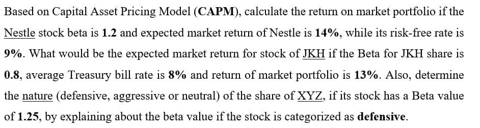 Based on Capital Asset Pricing Model (CAPM), calculate the return on market portfolio if the
Nestle stock beta is 1.2 and expected market return of Nestle is 14%, while its risk-free rate is
9%. What would be the expected market return for stock of JKH if the Beta for JKH share is
0.8, average Treasury bill rate is 8% and return of market portfolio is 13%. Also, determine
the nature (defensive, aggressive or neutral) of the share of XYZ, if its stock has a Beta value
of 1.25, by explaining about the beta value if the stock is categorized as defensive.
