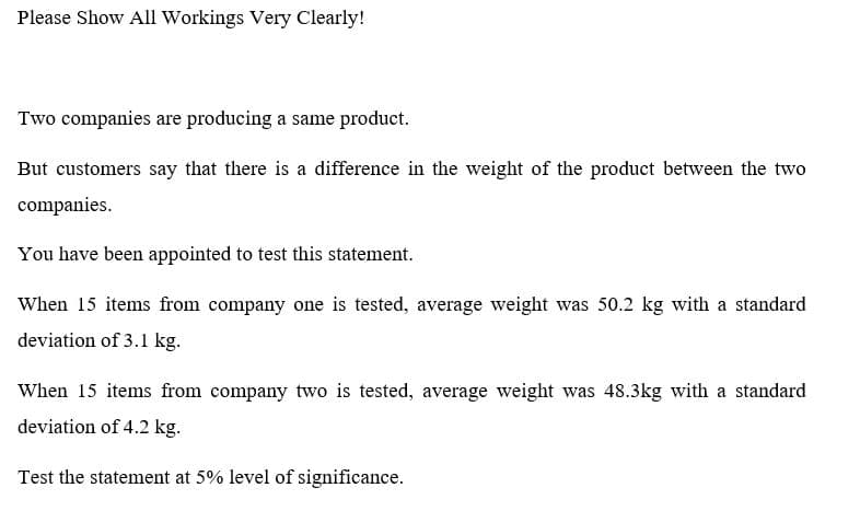 Please Show All Workings Very Clearly!
Two companies are producing a same product.
But customers say that there is a difference in the weight of the product between the two
companies.
You have been appointed to test this statement.
When 15 items from company one is tested, average weight was 50.2 kg with a standard
deviation of 3.1 kg.
When 15 items from company two is tested, average weight was 48.3kg with a standard
deviation of 4.2 kg.
Test the statement at 5% level of significance.

