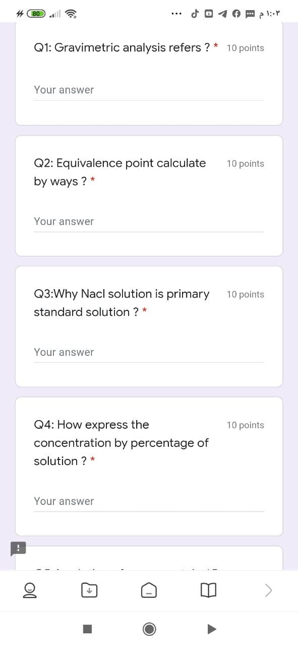 4 80
Q1: Gravimetric analysis refers ? * 10 points
Your answer
Q2: Equivalence point calculate
10 points
by ways ? *
Your answer
Q3:Why Nacl solution is primary
10 points
standard solution ? *
Your answer
Q4: How express the
10 points
concentration by percentage of
solution ? *
Your answer
