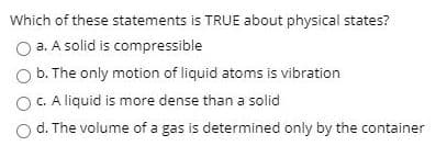 Which of these statements is TRUE about physical states?
a. A solid is compressible
b. The only motion of liquid atoms is vibration
OC.A liquid is more dense than a solid
d. The volume of a gas is determined only by the container
