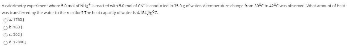 A calorimetry experiment where 5.0 mol of NH4* is reacted with 5.0 mol of CN is conducted in 35.0 g of water. A temperature change from 30°C to 42°C was observed. What amount of heat
was transferred by the water to the reaction? The heat capacity of water is 4.184 J/g°C.
O a. 1760J
O b. 180 J
O. 502 J
O d. 12800 J
