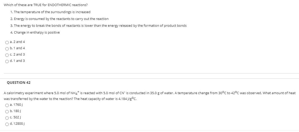 Which of these are TRUE for ENDOTHERMIC reactions?
1. The temperature of the surroundings is increased
2. Energy is consumed by the reactants to carry out the reaction
3. The energy to break the bonds of reactants is lower than the energy released by the formation of product bonds
4. Change in enthalpy is positive
O a. 2 and 4
O b. 1 and 4
OC 2 and 3
O d. 1 and 3
