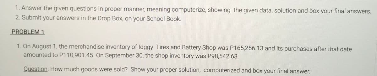 1. Answer the given questions in proper manner, meaning computerize, showing the given data, solution and box your final answers.
2. Submit your answers in the Drop Box, on your School Book.
PROBLEM 1
1. On August 1, the merchandise inventory of Idggy Tires and Battery Shop was P165,256.13 and its purchases after that date
amounted to P110,901.45. On September 30, the shop inventory was P98,542.63.
Question: How much goods were sold? Show your proper solution, computerized and box your final answer.
