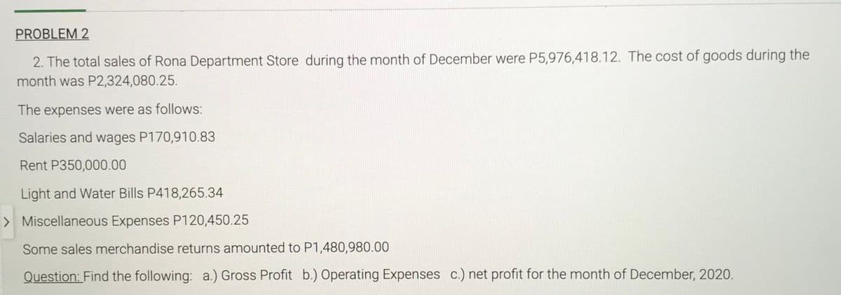 PROBLEM 2
2. The total sales of Rona Department Store during the month of December were P5,976,418.12. The cost of goods during the
month was P2,324,080.25.
The expenses were as follows:
Salaries and wages P170,910.83
Rent P350,000.00
Light and Water Bills P418,265.34
> Miscellaneous Expenses P120,450.25
Some sales merchandise returns amounted to P1,480,980.00
Question: Find the following: a.) Gross Profit b.) Operating Expenses c.) net profit for the month of December, 2020.
