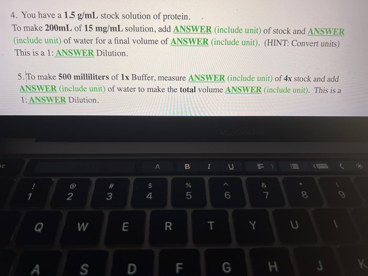 SC
4. You have a 1.5 g/mL stock solution of protein.
To make 200mL of 15 mg/mL solution, add ANSWER (include unit) of stock and ANSWER
(include unit) of water for a final volume of ANSWER (include unit). (HINT: Convert units)
This is a 1: ANSWER Dilution.
5. To make 500 milliliters of 1x Buffer, measure ANSWER (include unit) of 4x stock and add
ANSWER (include unit) of water to make the total volume ANSWER (include unit). This is a
1: ANSWER Dilution.
1
A
@
2
W
S
#3
E
D
$
4
A
R
B
F
%
5
I
T
MacBook Pro
U
A
G
=>
Y
&
7
H
* 00
U
K