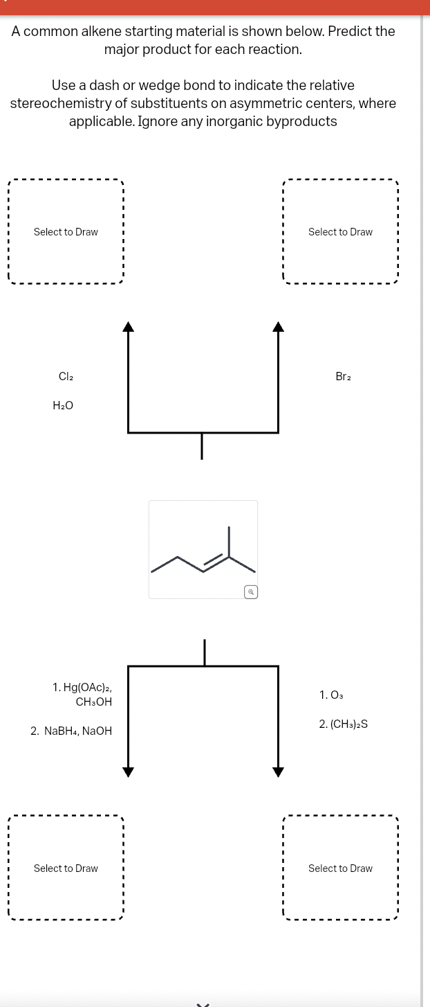 A common alkene starting material is shown below. Predict the
major product for each reaction.
Use a dash or wedge bond to indicate the relative
stereochemistry of substituents on asymmetric centers, where
applicable. Ignore any inorganic byproducts
Select to Draw
Select to Draw
Cl2
H₂O
ப
Br2
回
1. Hg(OAc)2,
CH3OH
2. NaBH4, NaOH
1.03
2. (CH3)2S
Select to Draw
Select to Draw