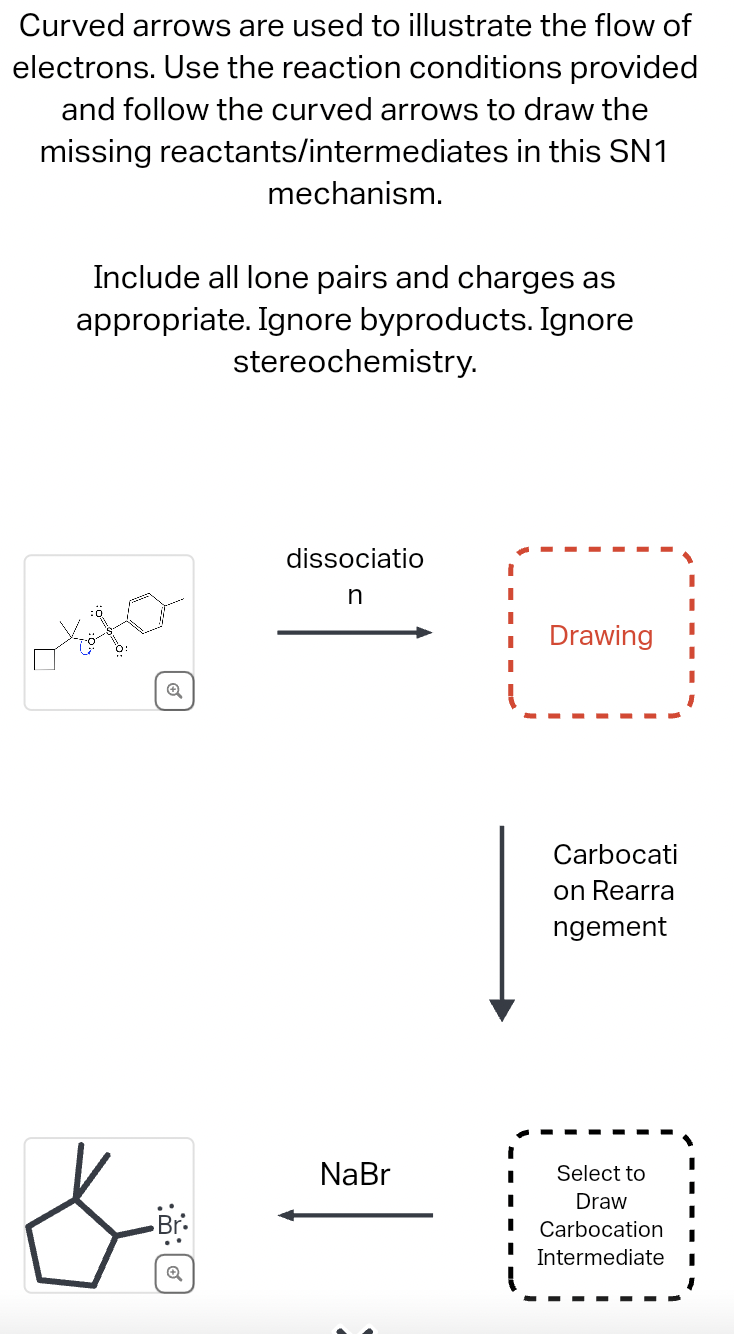 Curved arrows are used to illustrate the flow of
electrons. Use the reaction conditions provided
and follow the curved arrows to draw the
missing reactants/intermediates in this SN1
mechanism.
Include all lone pairs and charges as
appropriate. Ignore byproducts. Ignore
stereochemistry.
Q
&
回
dissociatio
n
NaBr
I
Drawing
Carbocati
on Rearra
ngement
Select to
Draw
Carbocation
Intermediate