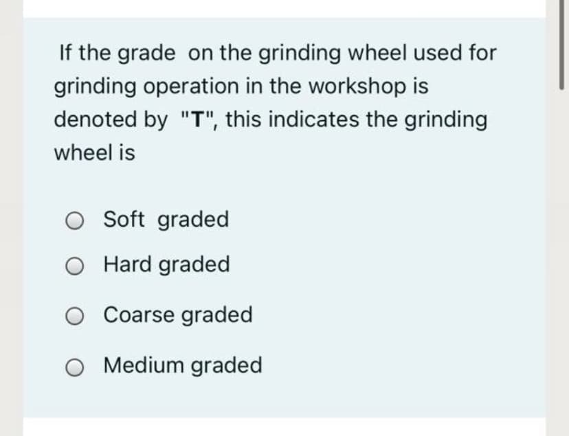 If the grade on the grinding wheel used for
grinding operation in the workshop is
denoted by "T", this indicates the grinding
wheel is
O Soft graded
O Hard graded
O Coarse graded
O Medium graded
