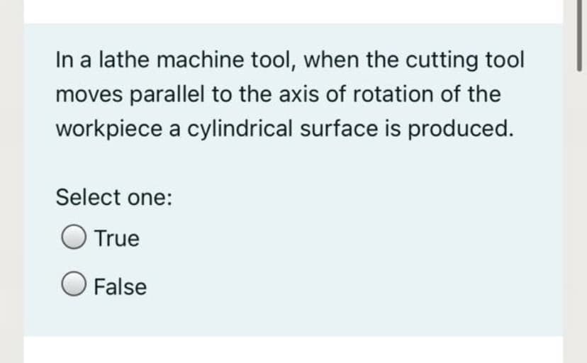 In a lathe machine tool, when the cutting tool
moves parallel to the axis of rotation of the
workpiece a cylindrical surface is produced.
Select one:
True
False
