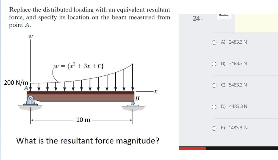Replace the distributed loading with an equivalent resultant
force, and specify its location on the beam measured from
point A.
24-
O A) 2483.3 N
(x² + 3x + C)
о В) 3483.3 N
W =
200 N/m
O O 5483.3 N
B
D) 4483.3 N
10 m
E) 1483.3 N
What is the resultant force magnitude?
