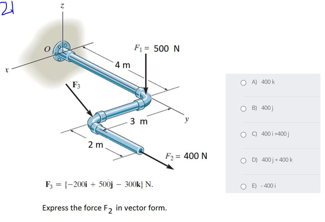 Z.
F1 = 500 N
4 m
O A) 400 k
F3
O B) 400j
3 m
y
C) 400 i+400 j
2 m
F2 = 400 N
O D) 400j+400 k
F3 = {-200i + 500j – 300k} N.
%3D
E) - 400 i
Express the force F, in vector form.
