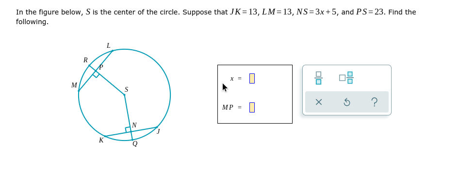 In the figure below, S is the center of the circle. Suppose that JK=13, LM=13, NS= 3x+5, and PS= 23. Find the
following.
L
R
х
M
MP =
