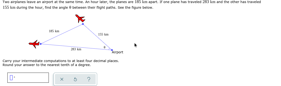 Two airplanes leave an airport at the same time. An hour later, the planes are 185 km apart. If one plane has traveled 283 km and the other has traveled
155 km during the hour, find the angle 0 between their flight paths. See the figure below.
185 km
155 km
283 km
Airport
Carry your intermediate computations to at least four decimal places.
Round your answer to the nearest tenth of a degree.
