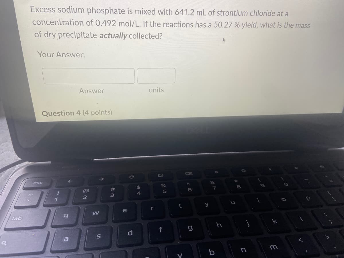 a
tab
Excess sodium phosphate is mixed with 641.2 mL of strontium chloride at a
concentration of 0.492 mol/L. If the reactions has a 50.27 % yield, what is the mass
of dry precipitate actually collected?
Your Answer:
Question 4 (4 points)
esc
!
1
9
Answer
a
@
2
W
S
# 3
e
C
d
$
4
units
r
olo in
%
5
f
t
V
<60
g
y
&
7
b
h
★
U
0.0
8
j
n
i
0
k
m
0
V
V