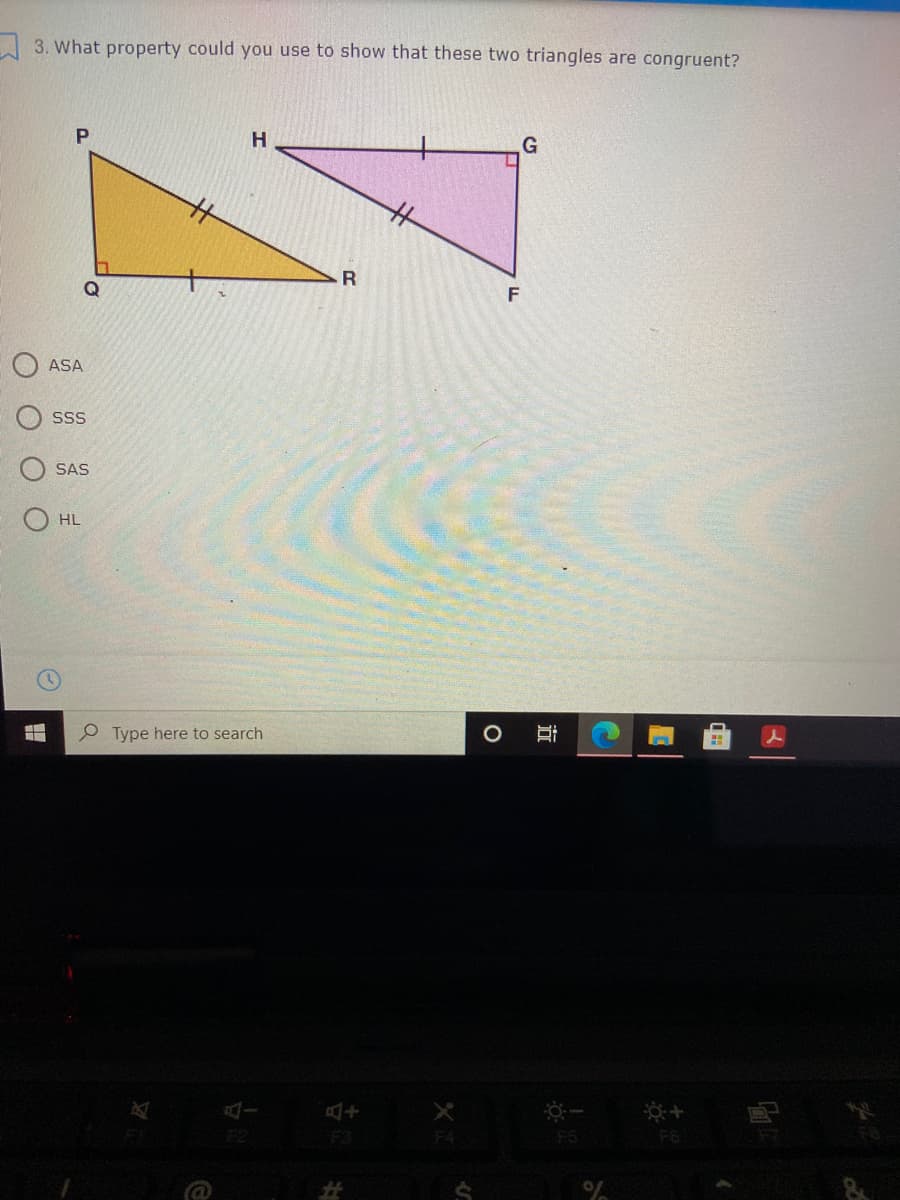 3. What property could you use to show that these two triangles are congruent?
P.
H.
%23
Q
ASA
SS
SAS
HL
P Type here to search
F2
F3
F5
F6
%23
近
O O O O
