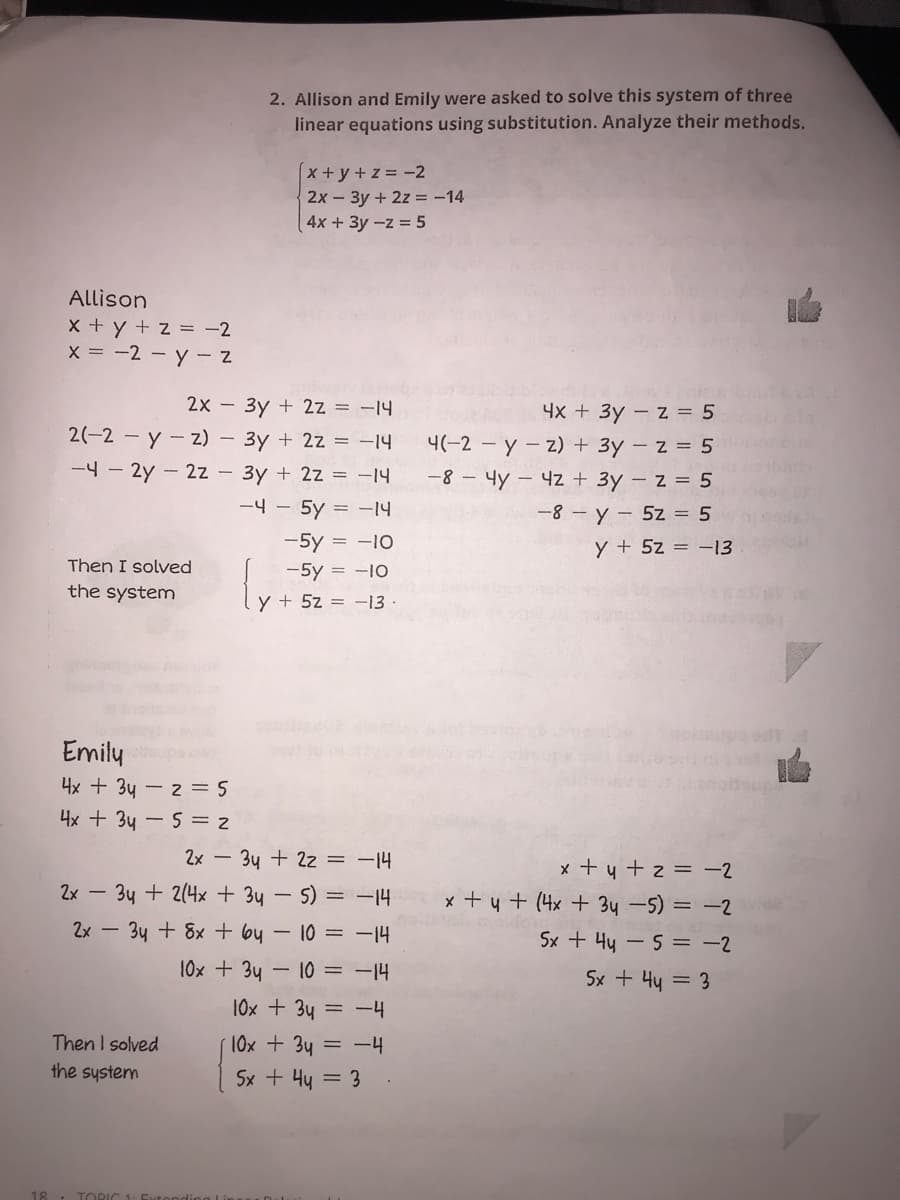 2. Allison and Emily were asked to solve this system of three
linear equations using substitution. Analyze their methods.
x+y+z =-2
2x - 3y + 2z = -14
4x +3y-z 5
Allison
x + y + z = -2
X = -2 - y - 2
2x - 3y + 2z = -14
4x + 3y - z = 5
4(-2 - y- z) + 3y - z = 5
-8 - 4y - 4z + 3y – z = 5
2(-2 - y - z)
3y + 2z = -14
-4 - 2y - 2z - 3y + 2z = -14
-4 - 5y = -14
-8 - y - 5z = 5
y + 5z = -13
-5y = -10
Then I solved
-5y = -10
the system
y + 5z = -13 ·
Emilų
4x + 3y - 2 = 5
4x + 34 - 5 = 2
2x - 3y + 2z = -14
x + y + 2 = -2
x + 4 + (4x + 34 -5) = -2
2x - 34 + 2(4x + 3y-5) = -14
2x - 3y + 8x + by - 10 = -14
Sx + 4y -5 = -2
10x + 3y - 10 = -14
Sx + 44 = 3
10x + 3y = -4
Then I solved
the system
10x + 3y = -4
Sx + 4y = 3
18
