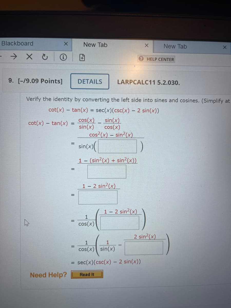 Blackboard
New Tab
New Tab
? HELP CENTER
9. [-/9.09 Points]
DETAILS
LARPCALC11 5.2.030.
Verify the identity by converting the left side into sines and cosines. (Simplify at
cot(x) – tan(x) = sec(x)(csc(x) – 2 sin(x))
cos(x) _ sin(x)
sin(x)
cos(x)
cos²(x) – sin²(x)
cot(x) – tan(x)
%3D
sin(x)(
1- (sin2(x) + sin2(x))
%3D
1 – 2 sin2(x)
1 2 sin2(x)
cos(x)
2 sin2(x)
1
1
%3D
cos(x) sin(x)
sec(x)(csc(x) – 2 sin(x))
Need Help?
Read It
