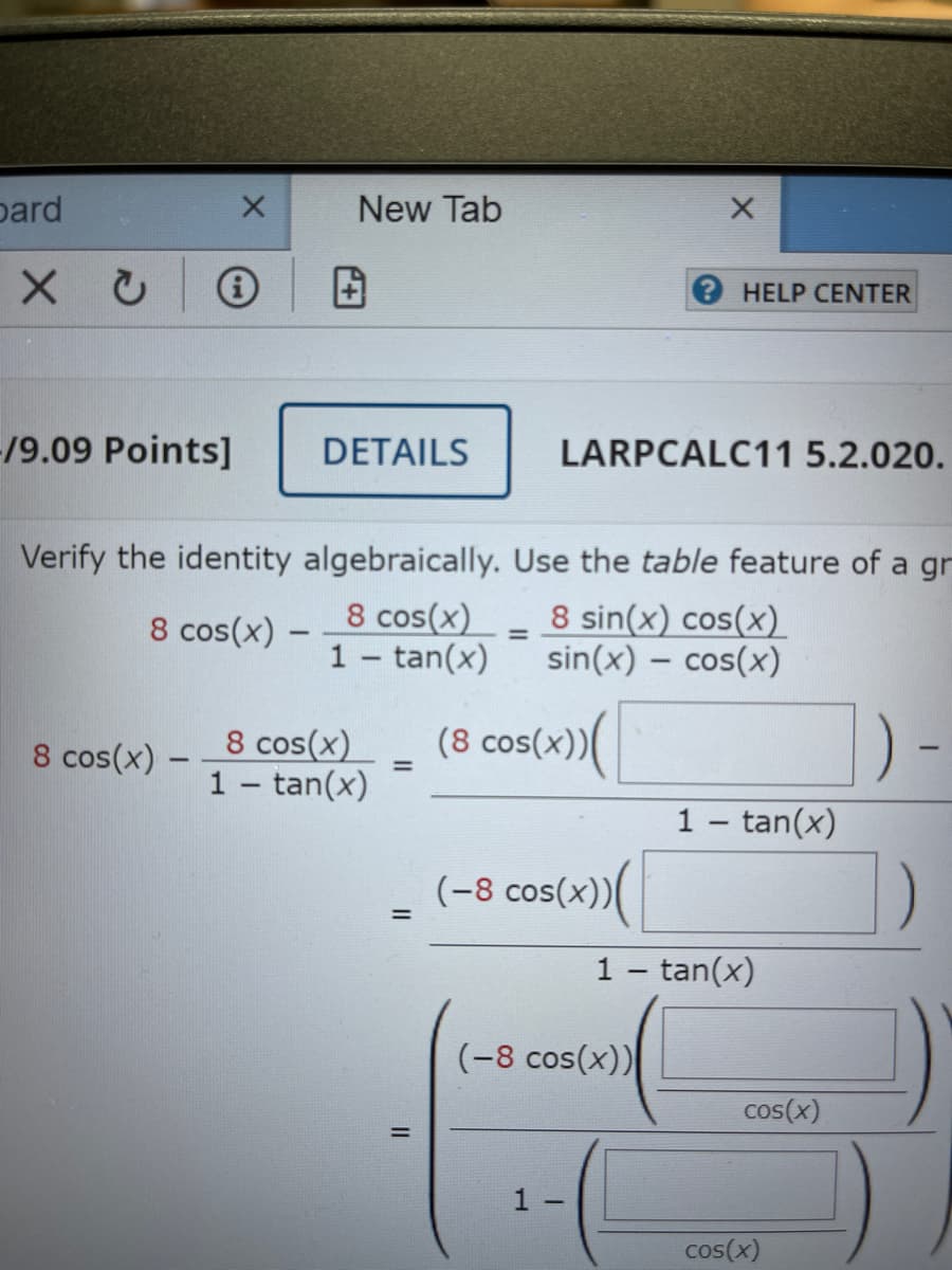 pard
New Tab
2HELP CENTER
/9.09 Points]
DETAILS
LARPCALC11 5.2.020.
Verify the identity algebraically. Use the table feature of a gr
8 cos(x)
1 - tan(x)
8 sin(x) cos(x)
sin(x) – cos(x)
8 cos(x) –
-
8 cos(x)
1- tan(x)
(8 cos(x))
1)
8 cos(x)
%3D
1 – tan(x)
(-8 cos(x))
%3D
1 - tan(x)
(-8 cos(x))
cos(x)
1 -
cos(x)
