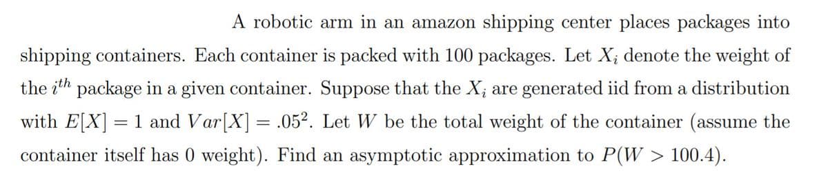 A robotic arm in an amazon shipping center places packages into
shipping containers. Each container is packed with 100 packages. Let X; denote the weight of
the ith package in a given container. Suppose that the X; are generated iid from a distribution
with E[X] = 1 and Var[X] = .05². Let W be the total weight of the container (assume the
container itself has 0 weight). Find an asymptotic approximation to P(W > 100.4).
