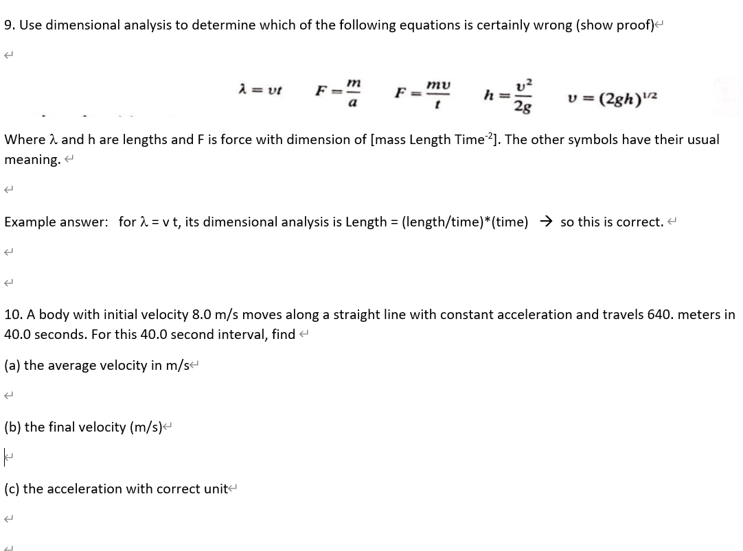 9. Use dimensional analysis to determine which of the following equations is certainly wrong (show proof)<
m
2 = vt
F =
F =
h =
2g
(2gh)2
a
Where i and h are lengths and F is force with dimension of [mass Length Time?]. The other symbols have their usual
meaning. e
Example answer: for 2 = v t, its dimensional analysis is Length = (length/time)*(time) → so this is correct.
10. A body with initial velocity 8.0 m/s moves along a straight line with constant acceleration and travels 640. meters in
40.0 seconds. For this 40.0 second interval, find e
(a) the average velocity in m/s
(b) the final velocity (m/s)
(c) the acceleration with correct unite
