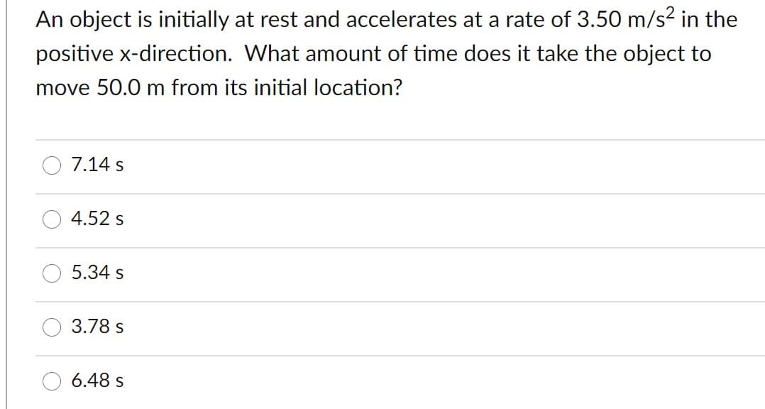 An object is initially at rest and accelerates at a rate of 3.50 m/s² in the
positive x-direction. What amount of time does it take the object to
move 50.0 m from its initial location?
7.14 s
4.52 s
5.34 s
3.78 s
6.48 s
