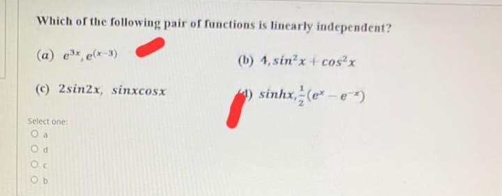 Which of the following pair of functions is linearly independent?
(a) ex, e(x-3)
(b) 4, sin2x+ cos?x
(c) 2sin2x, sinxcosx
) sinhx, (e-e)
Select one:
O a
Oc
O b
