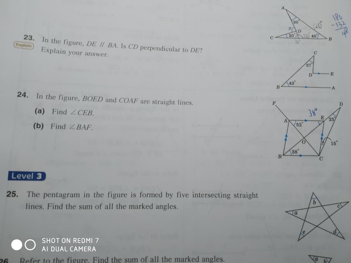 180
-132
30
20 0 407
70
23. In the figure, DE / BA. Is CD perpendicular to DE?
Explain
Explain your answer.
C
37°
E
43°
24. In the figure, BOED and COAF are straight lines.
D
(a) Find 2CEB.
E/23/
(b) Find 2 BAF.
A
52
15°
38°
Level 3
25.
The pentagram in the figure is formed by five intersecting straight
9.
lines. Find the sum of all the marked angles.
SHOT ON REDMI 7
AI DUAL CAMERA
26
Refer to the figure, Find the sum of all the marked angles.
