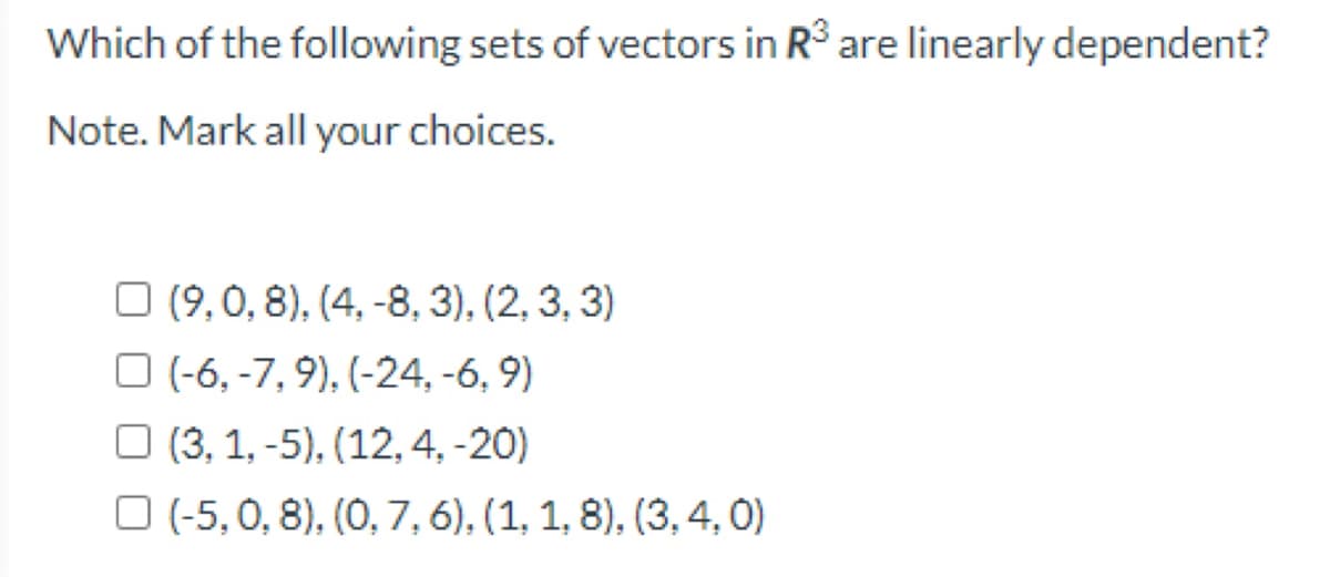 Which of the following sets of vectors in R° are linearly dependent?
Note. Mark all your choices.
O (9,0, 8), (4, -8, 3), (2, 3, 3)
O (-6, -7, 9), (-24, -6, 9)
O (3, 1, -5), (12, 4, -20)
O (-5, 0, 8), (0, 7, 6), (1, 1, 8), (3, 4, 0)
