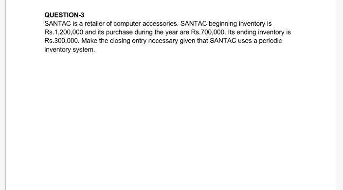 QUESTION-3
SANTAC is a retailer of computer accessories. SANTAC beginning inventory is
Rs.1,200,000 and its purchase during the year are Rs.700,000. Its ending inventory is
Rs.300,000. Make the closing entry necessary given that SANTAC uses a periodic
inventory system.

