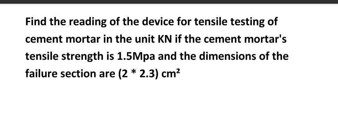 Find the reading of the device for tensile testing of
cement mortar in the unit KN if the cement mortar's
tensile strength is 1.5Mpa and the dimensions of the
failure section are (2 * 2.3) cm?
