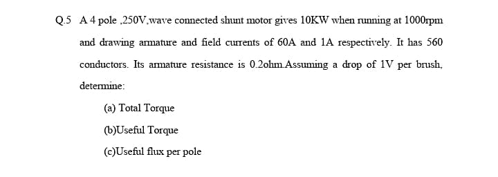 Q.5 A4 pole ,250V,wave connected shunt motor gives 10KW when running at 1000rpm
and drawing armature and field currents of 60A and 1A respectively. It has 560
conductors. Its amature resistance is 0.2ohm.Assuming a drop of 1V per brush,
determine:
(a) Total Torque
(b)Useful Torque
(c)Useful flux per pole
