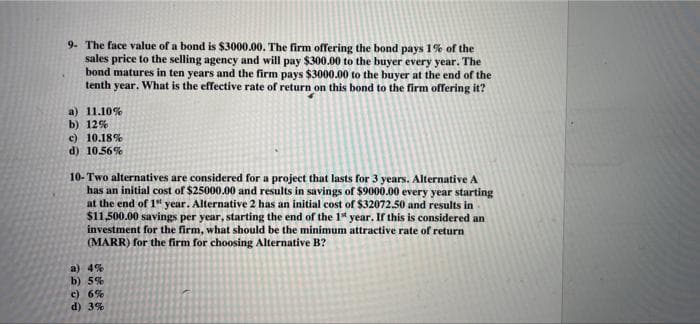 9. The face value of a bond is $3000.00. The firm offering the bond pays 1% of the
sales price to the selling agency and will pay $300.00 to the buyer every year. The
bond matures in ten years and the firm pays $3000.00 to the buyer at the end of the
tenth year. What is the effective rate of return on this bond to the firm offering it?
a) 11.10%
b) 12%
c) 10.18%
d) 10.56%
10- Two alternatives are considered for a project that lasts for 3 years. Alternative A
has an initial cost of $25000.00 and results in savings of $9000.00 every year starting
at the end of 1" year. Alternative 2 has an initial cost of $32072.50 and results in
$11,500.00 savings per year, starting the end of the 1* year. If this is considered an
investment for the firm, what should be the minimum attractive rate of return
(MARR) for the firm for choosing Alternative B?
a) 4%
b) 5%
c) 6%
d) 3%
