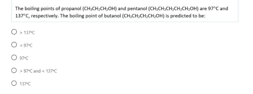 The boiling points of propanol (CH;CH;CH;OH) and pentanol (CH;CH2CH;CH;CH;OH) are 97°C and
137°C, respectively. The boiling point of butanol (CH3CH2CH2CH2OH) is predicted to be:
O > 137°C
O < 97°C
O 97°C
O > 97°C and < 137°C
O 137°C
