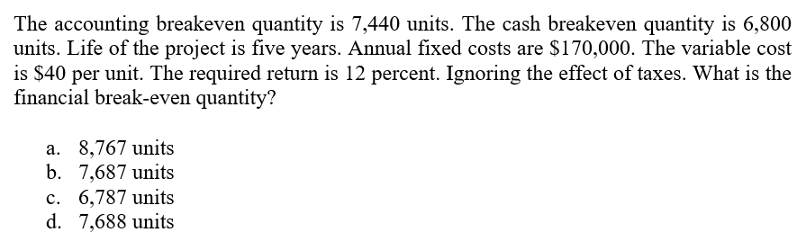 The accounting breakeven quantity is 7,440 units. The cash breakeven quantity is 6,800
units. Life of the project is five years. Annual fixed costs are $170,000. The variable cost
is $40 per unit. The required return is 12 percent. Ignoring the effect of taxes. What is the
financial break-even quantity?
a. 8,767 units
b. 7,687 units
c. 6,787 units
d. 7,688 units
