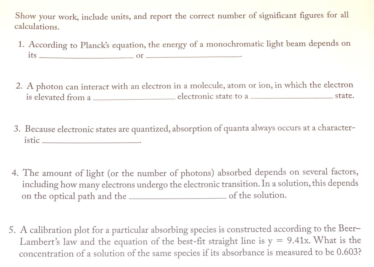 Show
your work, include units, and report the correct number of significant figures for all
calculations.
1. According to Planck's equation, the energy of a monochromatic light beam depends on
its
or
2. A photon can interact with an electron in a molecule, atom or ion, in which the electron
is elevated from a
electronic state to a
state.
3. Because electronic states are quantized, absorption of quanta always occurs at a character-
istic
4. The amount of light (or the number of photons) absorbed depends on several factors,
including how many electrons undergo the electronic transition. In a solution, this depends
on the optical path and the
of the solution.
5. A calibration plot for a particular absorbing species is constructed according to the Beer-
Lambert's law and the equation of the best-fit straight line is y = 9.41x. What is the
concentration of a solution of the same species if its absorbance is measured to be 0.603?
