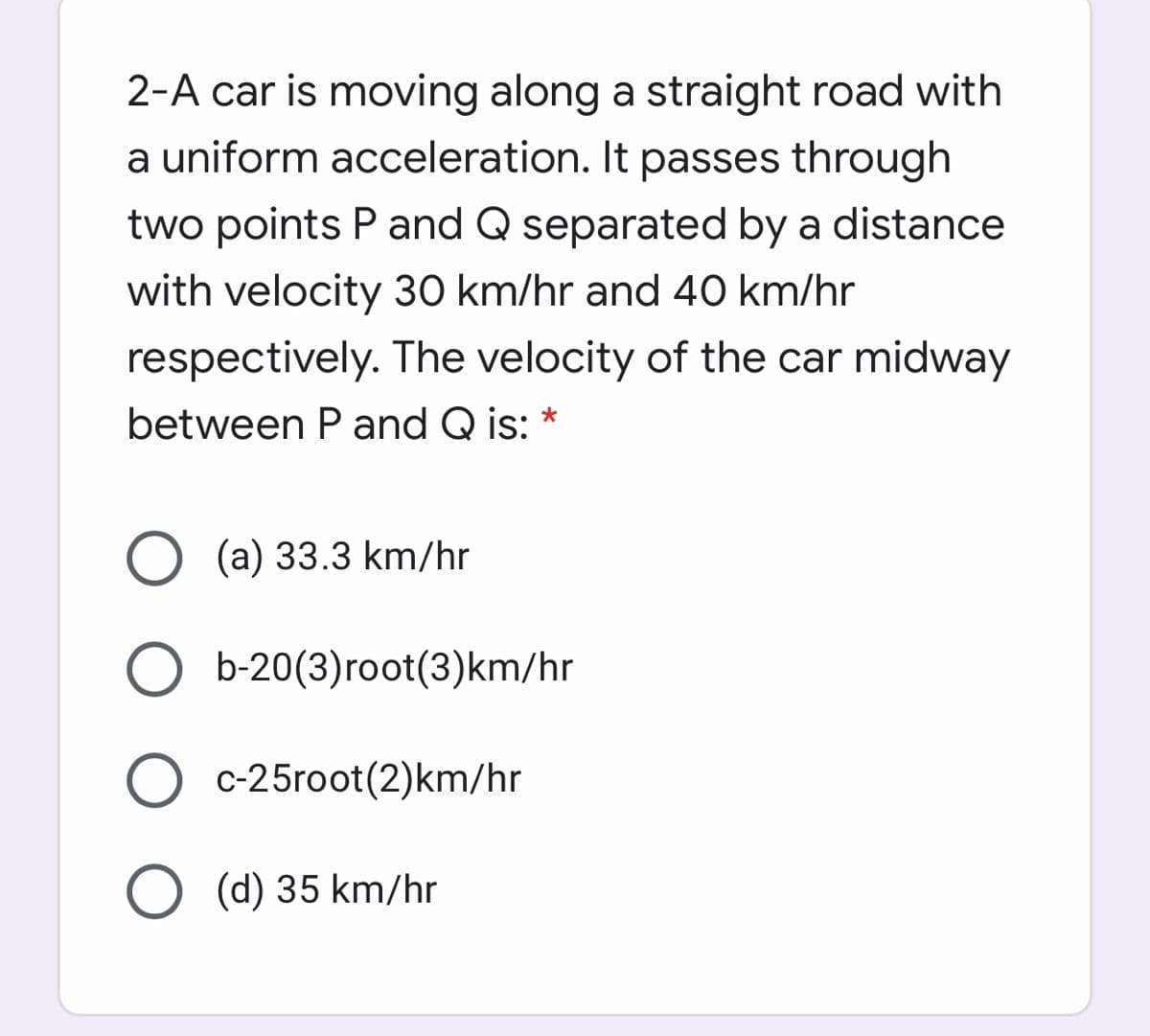 2-A car is moving along a straight road with
a uniform acceleration. It passes through
two points P and Q separated by a distance
with velocity 30 km/hr and 40 km/hr
respectively. The velocity of the car midway
between Pand Q is: *
O (a) 33.3 km/hr
O b-20(3)root(3)km/hr
c-25root(2)km/hr
(d) 35 km/hr
