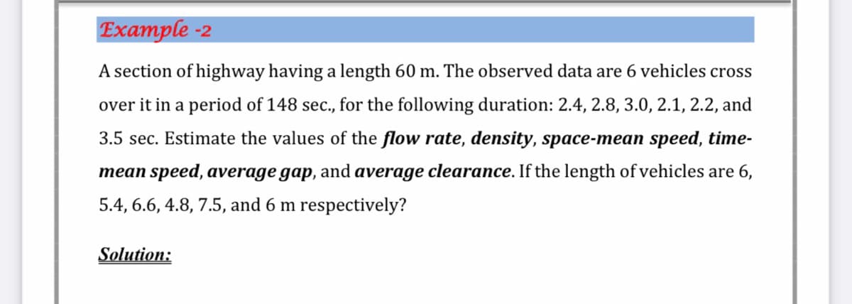 Example -2
A section of highway having a length 60 m. The observed data are 6 vehicles cross
over it in a period of 148 sec., for the following duration: 2.4, 2.8, 3.0, 2.1, 2.2, and
3.5 sec. Estimate the values of the flow rate, density, space-mean speed, time-
mean speed, average gap, and average clearance. If the length of vehicles are 6,
5.4, 6.6, 4.8, 7.5, and 6 m respectively?
Solution:
