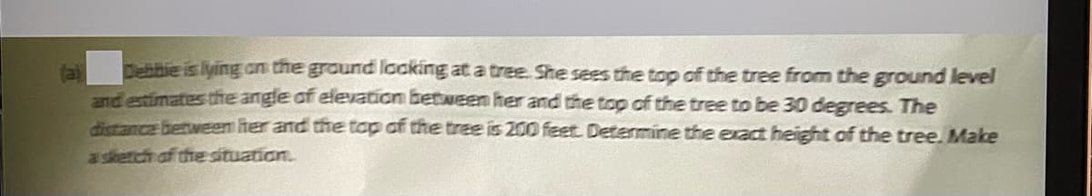 Debibie is lying an the ground locking at a tree. She sees the top of the tree from the ground level
(a)
andentimates tte angle of elevation between her and the top of the tree to be 30 degrees. The
dtance berween her and the top of the tree is 200 feet. Detarmine the exaa height of the tree. Make
a skerch of the situation.
