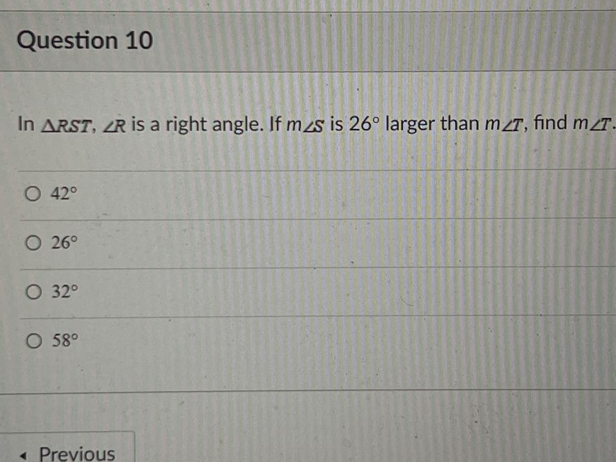 Question 10
In ARST, ZR is a right angle. If mzs is 26° larger than m T, find mT.
42°
O 26°
O 32°
O 58°
« Previous
