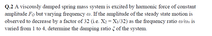 Q.2 A viscously damped spring mass system is excited by harmonic force of constant
amplitude Fo but varying frequency w. If the amplitude of the steady state motion is
observed to decrease by a factor of 32 (i.e. X2 =X1/32) as the frequency ratio w/on is
varied from 1 to 4, determine the damping ratio š of the system.
